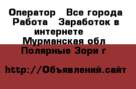 Оператор - Все города Работа » Заработок в интернете   . Мурманская обл.,Полярные Зори г.